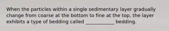 When the particles within a single sedimentary layer gradually change from coarse at the bottom to fine at the top, the layer exhibits a type of bedding called ____________ bedding.