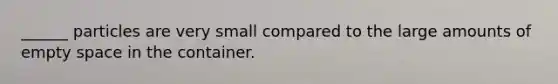 ______ particles are very small compared to the large amounts of empty space in the container.