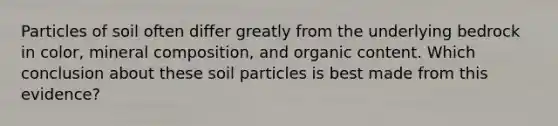 Particles of soil often differ greatly from the underlying bedrock in color, mineral composition, and organic content. Which conclusion about these soil particles is best made from this evidence?