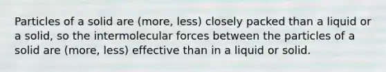 Particles of a solid are (more, less) closely packed than a liquid or a solid, so the intermolecular forces between the particles of a solid are (more, less) effective than in a liquid or solid.