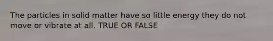 The particles in solid matter have so little energy they do not move or vibrate at all. TRUE OR FALSE