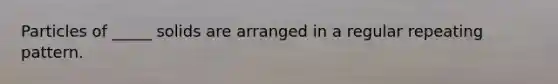 Particles of _____ solids are arranged in a regular repeating pattern.