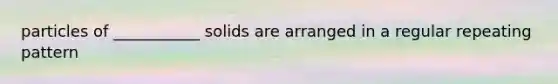 particles of ___________ solids are arranged in a regular repeating pattern