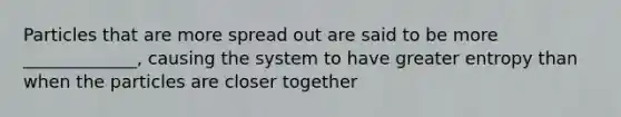 Particles that are more spread out are said to be more _____________, causing the system to have greater entropy than when the particles are closer together