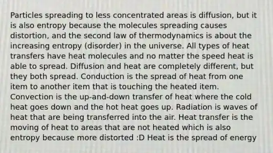 Particles spreading to less concentrated areas is diffusion, but it is also entropy because the molecules spreading causes distortion, and the second law of thermodynamics is about the increasing entropy (disorder) in the universe. All types of heat transfers have heat molecules and no matter the speed heat is able to spread. Diffusion and heat are completely different, but they both spread. Conduction is the spread of heat from one item to another item that is touching the heated item. Convection is the up-and-down transfer of heat where the cold heat goes down and the hot heat goes up. Radiation is waves of heat that are being transferred into the air. Heat transfer is the moving of heat to areas that are not heated which is also entropy because more distorted :D Heat is the spread of energy