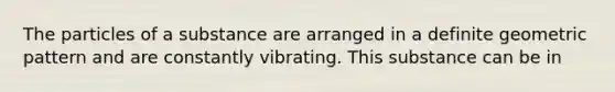 The particles of a substance are arranged in a definite geometric pattern and are constantly vibrating. This substance can be in