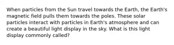 When particles from the Sun travel towards the Earth, the Earth's magnetic field pulls them towards the poles. These solar particles interact with particles in Earth's atmosphere and can create a beautiful light display in the sky. What is this light display commonly called?