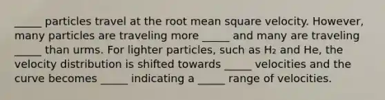 _____ particles travel at the root mean square velocity. However, many particles are traveling more _____ and many are traveling _____ than urms. For lighter particles, such as H₂ and He, the velocity distribution is shifted towards _____ velocities and the curve becomes _____ indicating a _____ range of velocities.