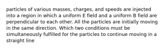 particles of various masses, charges, and speeds are injected into a region in which a uniform E field and a uniform B field are perpendicular to each other. All the particles are initially moving in the same direction. Which two conditions must be simultaneously fulfilled for the particles to continue moving in a straight line