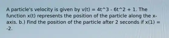 A particle's velocity is given by v(t) = 4t^3 - 6t^2 + 1. The function x(t) represents the position of the particle along the x-axis. b.) Find the position of the particle after 2 seconds if x(1) = -2.