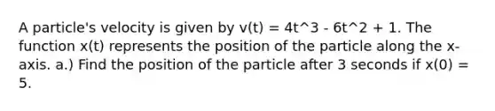 A particle's velocity is given by v(t) = 4t^3 - 6t^2 + 1. The function x(t) represents the position of the particle along the x-axis. a.) Find the position of the particle after 3 seconds if x(0) = 5.