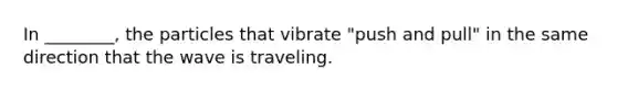 In ________, the particles that vibrate "push and pull" in the same direction that the wave is traveling.