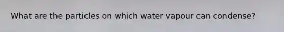 What are the particles on which water vapour can condense?