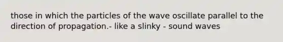 those in which the particles of the wave oscillate parallel to the direction of propagation.- like a slinky - sound waves