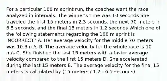 For a particular 100 m sprint run, the coaches want the race analyzed in intervals. The winner's time was 10 seconds She traveled the first 15 meters in 2.3 seconds, the next 70 meters in 6.5 seconds, and the final 15 meters in 1.2 seconds Which one of the following statements regarding the 100 m sprint is INCORRECT? A. Her average velocity for the middle 70 meters was 10.8 m/s B. The average velocity for the whole race is 10 m/s C. She finished the last 15 meters with a faster average velocity compared to the first 15 meters D. She accelerated during the last 15 meters E. The average velocity for the final 15 meters is calculated by (15 meters / 1.2 - 6.5 seconds)