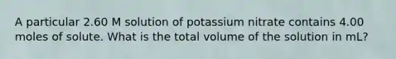 A particular 2.60 M solution of potassium nitrate contains 4.00 moles of solute. What is the total volume of the solution in mL?