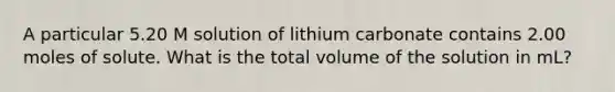 A particular 5.20 M solution of lithium carbonate contains 2.00 moles of solute. What is the total volume of the solution in mL?