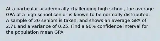 At a particular academically challenging high school, the average GPA of a high school senior is known to be normally distributed. A sample of 20 seniors is taken, and shows an average GPA of 2.71 and a variance of 0.25. Find a 90% confidence interval for the population mean GPA.