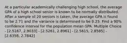 At a particular academically challenging high school, the average GPA of a high school senior is known to be normally distributed. After a sample of 20 seniors is taken, the average GPA is found to be 2.71 and the variance is determined to be 0.25. Find a 90% confidence interval for the population mean GPA. Multiple Choice - [2.5167, 2.9033] - [2.5261, 2.8961] - [2.5615, 2.8585] - [2.6358, 2.7842]