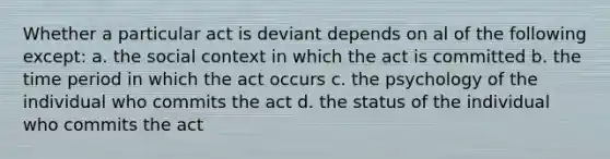 Whether a particular act is deviant depends on al of the following except: a. the social context in which the act is committed b. the time period in which the act occurs c. the psychology of the individual who commits the act d. the status of the individual who commits the act