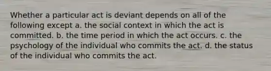 Whether a particular act is deviant depends on all of the following except a. the social context in which the act is committed. b. the time period in which the act occurs. c. the psychology of the individual who commits the act. d. the status of the individual who commits the act.