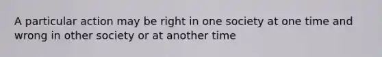 A particular action may be right in one society at one time and wrong in other society or at another time