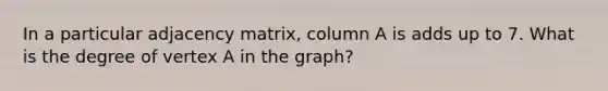 In a particular adjacency matrix, column A is adds up to 7. What is the degree of vertex A in the graph?