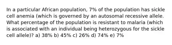 In a particular African population, 7% of the population has sickle cell anemia (which is governed by an autosomal recessive allele. What percentage of the population is resistant to malaria (which is associated with an individual being heterozygous for the sickle cell allele)? a) 38% b) 45% c) 26% d) 74% e) 7%