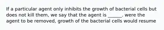 If a particular agent only inhibits the growth of bacterial cells but does not kill them, we say that the agent is ______. were the agent to be removed, growth of the bacterial cells would resume