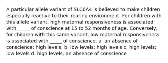 A particular allele variant of SLC6A4 is believed to make children especially reactive to their rearing environment. For children with this allele variant, high maternal responsiveness is associated with _____ of conscience at 15 to 52 months of age. Conversely, for children with this same variant, low maternal responsiveness is associated with _____ of conscience. a. an absence of conscience; high levels; b. low levels; high levels c. high levels; low levels d. high levels; an absence of conscience