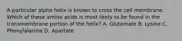 A particular alpha helix is known to cross the cell membrane. Which of these amino acids is most likely to be found in the transmembrane portion of the helix? A. Glutamate B. Lysine C. Phenylalanine D. Apartate