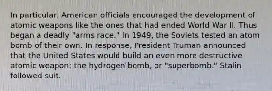 In particular, American officials encouraged the development of atomic weapons like the ones that had ended World War II. Thus began a deadly "arms race." In 1949, the Soviets tested an atom bomb of their own. In response, President Truman announced that the United States would build an even more destructive atomic weapon: the hydrogen bomb, or "superbomb." Stalin followed suit.