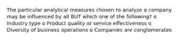 The particular analytical measures chosen to analyze a company may be influenced by all BUT which one of the following? o Industry type o Product quality or service effectiveness o Diversity of business operations o Companies are conglomerates