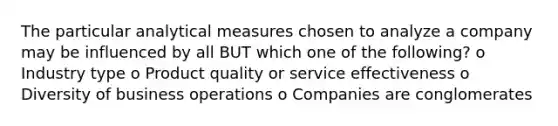 The particular analytical measures chosen to analyze a company may be influenced by all BUT which one of the following? o Industry type o Product quality or service effectiveness o Diversity of business operations o Companies are conglomerates