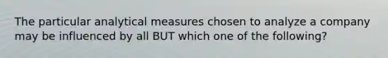 The particular analytical measures chosen to analyze a company may be influenced by all BUT which one of the following?