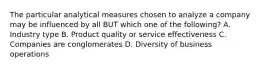 The particular analytical measures chosen to analyze a company may be influenced by all BUT which one of the following? A. Industry type B. Product quality or service effectiveness C. Companies are conglomerates D. Diversity of business operations