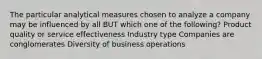 The particular analytical measures chosen to analyze a company may be influenced by all BUT which one of the following? Product quality or service effectiveness Industry type Companies are conglomerates Diversity of business operations