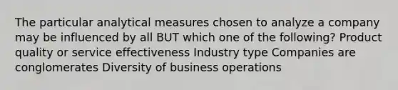 The particular analytical measures chosen to analyze a company may be influenced by all BUT which one of the following? Product quality or service effectiveness Industry type Companies are conglomerates Diversity of business operations