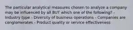 The particular analytical measures chosen to analyze a company may be influenced by all BUT which one of the following? - Industry type - Diversity of business operations - Companies are conglomerates - Product quality or service effectiveness