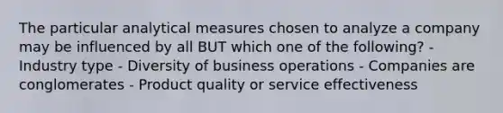 The particular analytical measures chosen to analyze a company may be influenced by all BUT which one of the following? - Industry type - Diversity of business operations - Companies are conglomerates - Product quality or service effectiveness