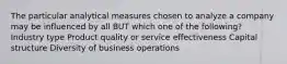 The particular analytical measures chosen to analyze a company may be influenced by all BUT which one of the following? Industry type Product quality or service effectiveness Capital structure Diversity of business operations