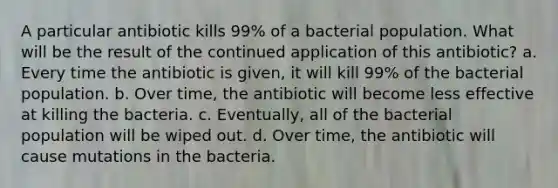 A particular antibiotic kills 99% of a bacterial population. What will be the result of the continued application of this antibiotic? a. Every time the antibiotic is given, it will kill 99% of the bacterial population. b. Over time, the antibiotic will become less effective at killing the bacteria. c. Eventually, all of the bacterial population will be wiped out. d. Over time, the antibiotic will cause mutations in the bacteria.