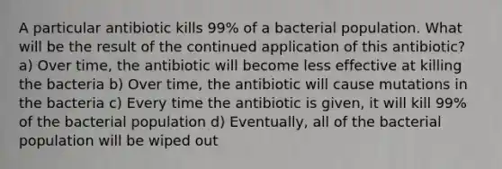 A particular antibiotic kills 99% of a bacterial population. What will be the result of the continued application of this antibiotic? a) Over time, the antibiotic will become less effective at killing the bacteria b) Over time, the antibiotic will cause mutations in the bacteria c) Every time the antibiotic is given, it will kill 99% of the bacterial population d) Eventually, all of the bacterial population will be wiped out