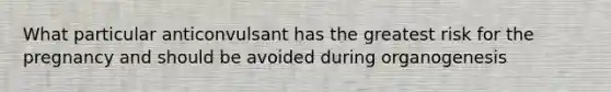 What particular anticonvulsant has the greatest risk for the pregnancy and should be avoided during organogenesis