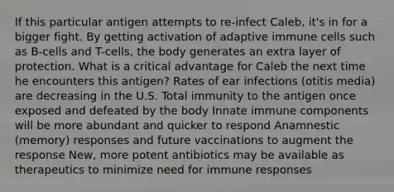 If this particular antigen attempts to re-infect Caleb, it's in for a bigger fight. By getting activation of adaptive immune cells such as B-cells and T-cells, the body generates an extra layer of protection. What is a critical advantage for Caleb the next time he encounters this antigen? Rates of ear infections (otitis media) are decreasing in the U.S. Total immunity to the antigen once exposed and defeated by the body Innate immune components will be more abundant and quicker to respond Anamnestic (memory) responses and future vaccinations to augment the response New, more potent antibiotics may be available as therapeutics to minimize need for immune responses