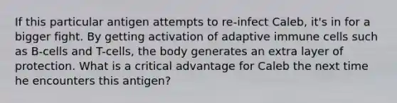 If this particular antigen attempts to re-infect Caleb, it's in for a bigger fight. By getting activation of adaptive immune cells such as B-cells and T-cells, the body generates an extra layer of protection. What is a critical advantage for Caleb the next time he encounters this antigen?