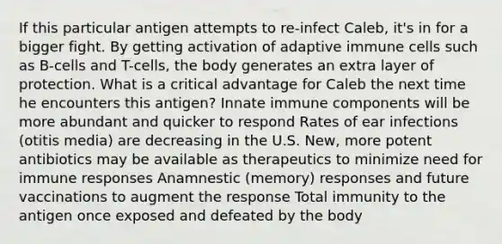 If this particular antigen attempts to re-infect Caleb, it's in for a bigger fight. By getting activation of adaptive immune cells such as B-cells and T-cells, the body generates an extra layer of protection. What is a critical advantage for Caleb the next time he encounters this antigen? Innate immune components will be more abundant and quicker to respond Rates of ear infections (otitis media) are decreasing in the U.S. New, more potent antibiotics may be available as therapeutics to minimize need for immune responses Anamnestic (memory) responses and future vaccinations to augment the response Total immunity to the antigen once exposed and defeated by the body