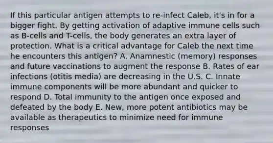 If this particular antigen attempts to re-infect Caleb, it's in for a bigger fight. By getting activation of adaptive immune cells such as B-cells and T-cells, the body generates an extra layer of protection. What is a critical advantage for Caleb the next time he encounters this antigen? A. Anamnestic (memory) responses and future vaccinations to augment the response B. Rates of ear infections (otitis media) are decreasing in the U.S. C. Innate immune components will be more abundant and quicker to respond D. Total immunity to the antigen once exposed and defeated by the body E. New, more potent antibiotics may be available as therapeutics to minimize need for immune responses