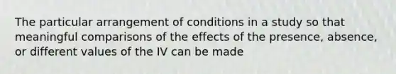 The particular arrangement of conditions in a study so that meaningful comparisons of the effects of the presence, absence, or different values of the IV can be made