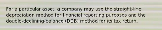 For a particular asset, a company may use the straight-line depreciation method for financial reporting purposes and the double-declining-balance (DDB) method for its tax return.